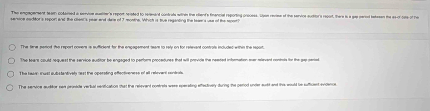 The engagement team obtained a service auditor's report related to relevant controls within the client's financial reporting process. Upon review of the service auditor's report, there is a gap period between the as-of date of the
service auditor's report and the client's year -end date of 7 months. Which is true regarding the team's use of the report?
The time period the report covers is sufficient for the engagement team to rely on for relevant controls included within the report.
The team could request the service auditor be engaged to perform procedures that will provide the needed information over relevant controls for the gap period.
The tear must substantively test the operating effectiveness of all relevant controls.
The service auditor can provide verbal verification that the relevant controls were operating effectively during the period under audit and this would be sufficient evidence.