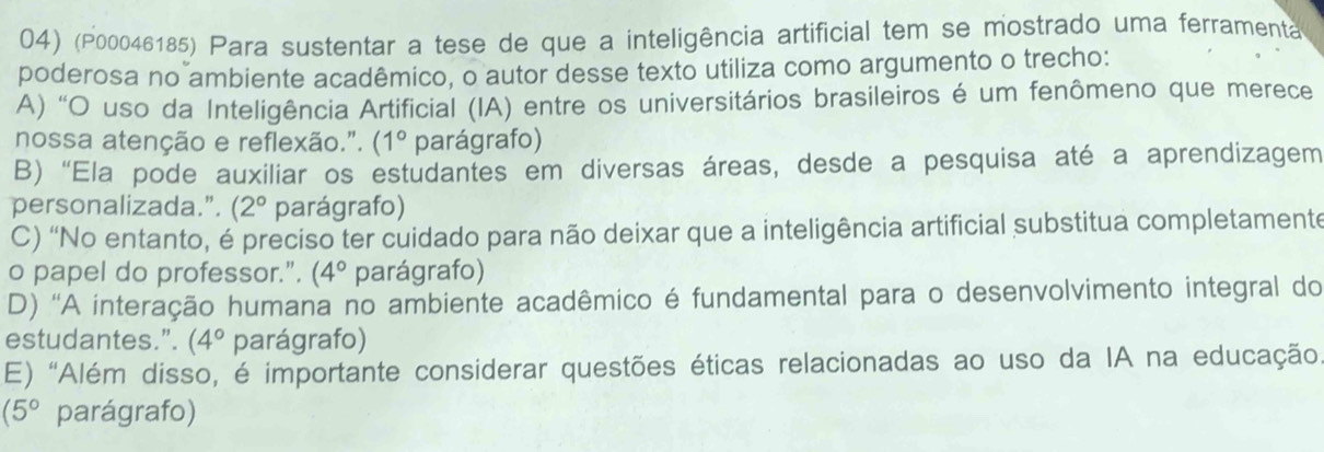 (P00046185) Para sustentar a tese de que a inteligência artificial tem se mostrado uma ferramenta
poderosa no ambiente acadêmico, o autor desse texto utiliza como argumento o trecho:
A) “O uso da Inteligência Artificial (IA) entre os universitários brasileiros é um fenômeno que merece
nossa atenção e reflexão.". (1° parágrafo)
B) “Ela pode auxiliar os estudantes em diversas áreas, desde a pesquisa até a aprendizagem
personalizada.”. (2° parágrafo)
C) “No entanto, é preciso ter cuidado para não deixar que a inteligência artificial substitua completamente
o papel do professor.". (4° parágrafo)
D) 'A interação humana no ambiente acadêmico é fundamental para o desenvolvimento integral do
estudantes.”. (4° parágrafo)
E) "Além disso, é importante considerar questões éticas relacionadas ao uso da IA na educação
(5° parágrafo)