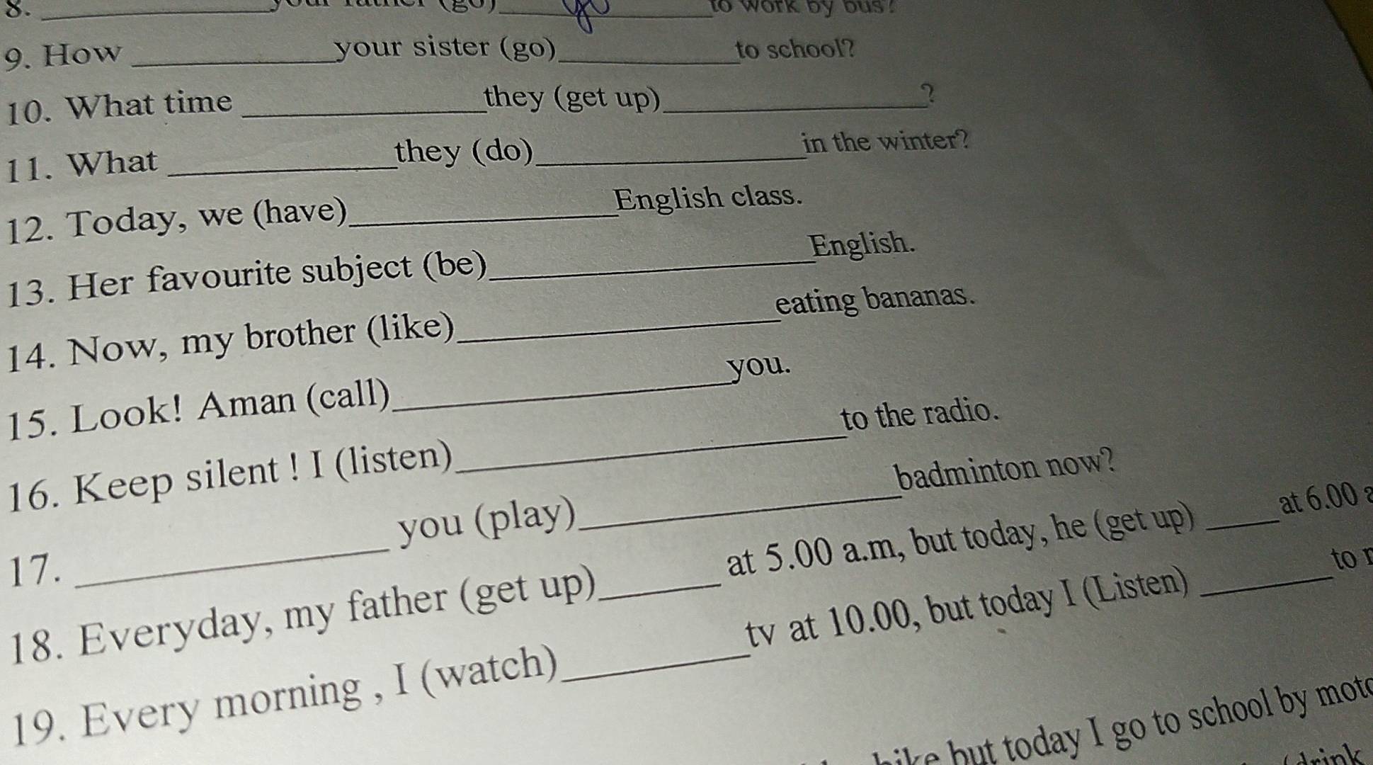 to work by bus . 
(80) 
your sister (go) 
9. How __to school? 
10. What time_ 
they (get up)_ 2 
11. What_ 
they (do)_ in the winter? 
12. Today, we (have)_ English class. 
English. 
13. Her favourite subject (be)_ 
eating bananas. 
_ 
14. Now, my brother (like)_ 
you. 
_ 
15. Look! Aman (call) 
to the radio. 
16. Keep silent ! I (listen)_ 
badminton now? 
you (play) 
17. 
at 5.00 a.m, but today, he (get up) 
tor 
18. Everyday, my father (get up)_ ___at 6.00 a
tv at 10.00, but today I (Listen) 
19. Every morning , I (watch) 
w a go to school b mot