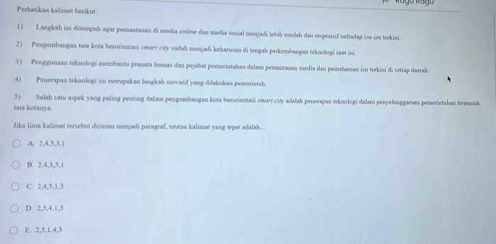 Perhatikan kalimat berikut.
1) Langkah ini ditempuh agar pemantauan di media on/me dan media sosial menjadi lebih mudah dan responsif terhadap isu-isu terkini.
2) Pengembangan tata kota berorientasi smart city sudah menjadi keharusan di tengah perkembangan teknologi saat ini
3) Penggunaan teknologi membantu pranata humas dan pejabat pemerintahan dalam pemantauan media dan pemahaman isu terkini di setiap daerah.
4) Penerapan teknologi ini merupakan langkah inovatif yang dilakukan pemerintah.
5) Salah satu aspek yang paling penting dalam pengembangan kota berorientasi smorf city adalah penerapan teknologi dalam penyelenggaraan pemerintahan termasuk
tata kotanya.
Jika lima kalimat tersebut disusun menjadi paragraf, urutan kalimat yang tepat adalah...
A. 2, 4, 5, 3, 1
B. 2, 4, 3, 5, 1
C. 2, 4, 5, 1, 3
D. 2, 5, 4, 1, 3
E. 2, 5, 1, 4, 3