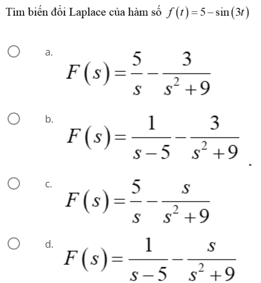 Tìm biến đổi Laplace của hàm số f(t)=5-sin (3t)
a. F(s)= 5/s - 3/s^2+9 
b. F(s)= 1/s-5 - 3/s^2+9 
C. F(s)= 5/s - s/s^2+9 
d. F(s)= 1/s-5 - s/s^2+9 