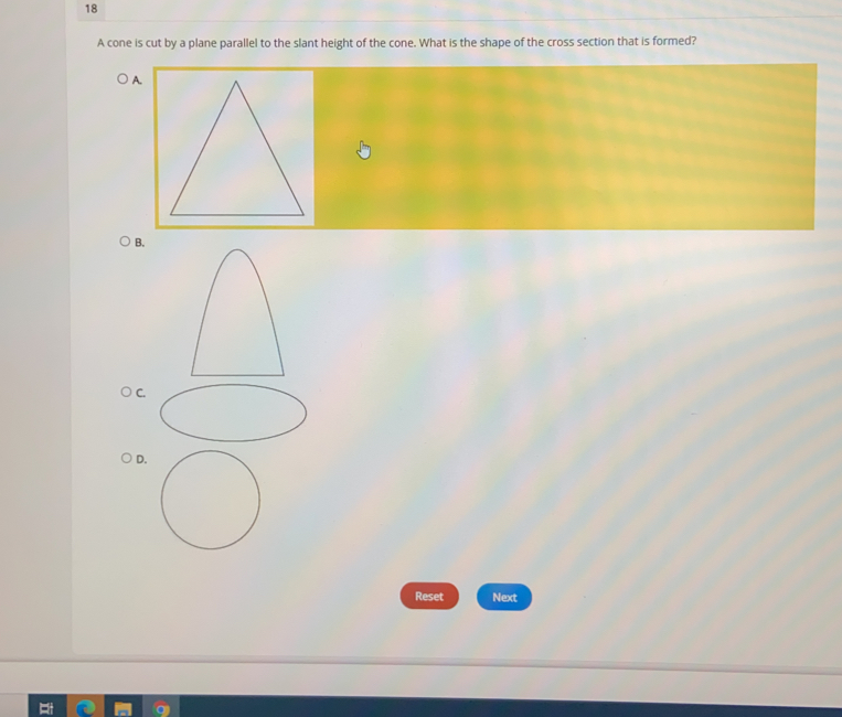 A cone is cut by a plane parallel to the slant height of the cone. What is the shape of the cross section that is formed?
B.
C
D
Reset Next