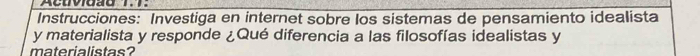 Acuviaãd 1.7. 
Instrucciones: Investiga en internet sobre los sistemas de pensamiento idealista 
y materialista y responde ¿Qué diferencia a las filosofías idealistas y 
materialistas?