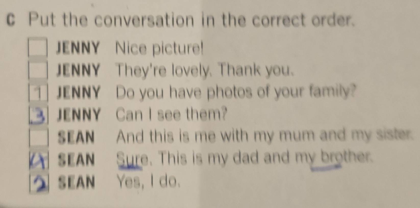 Put the conversation in the correct order. 
JENNY Nice picture! 
JENNY They're lovely. Thank you. 
1 JENNY Do you have photos of your family? 
JENNY Can I see them? 
SEAN And this is me with my mum and my sister. 
SEAN Sure. This is my dad and my brother. 
SEAN Yes, I do.