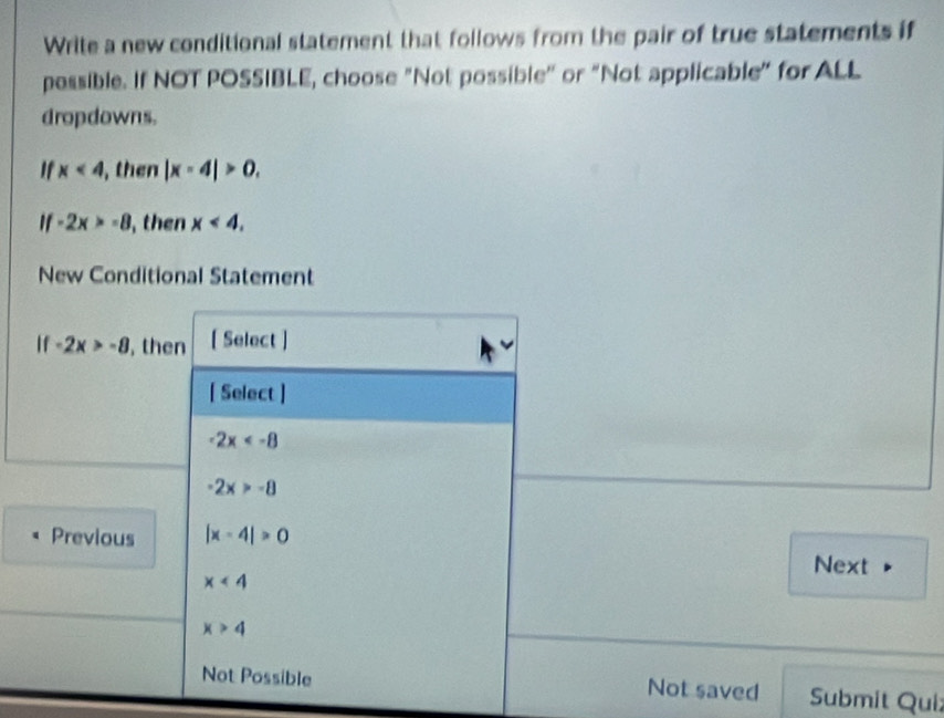 Write a new conditional statement that follows from the pair of true statements if
possible. If NOT POSSIBLE, choose "Not possible' or “Not applicable" for ALL
dropdowns.
' x<4</tex> , then |x-4|>0.
if-2x>-8 , then x<4</tex>. 
New Conditional Statement
if-2x>-8 , then [ Select ]
[ Select ]
-2x
-2x>-8
Previous |x-4|>0
Next
x<4</tex>
x>4
Not Possible Not saved Submit Qui