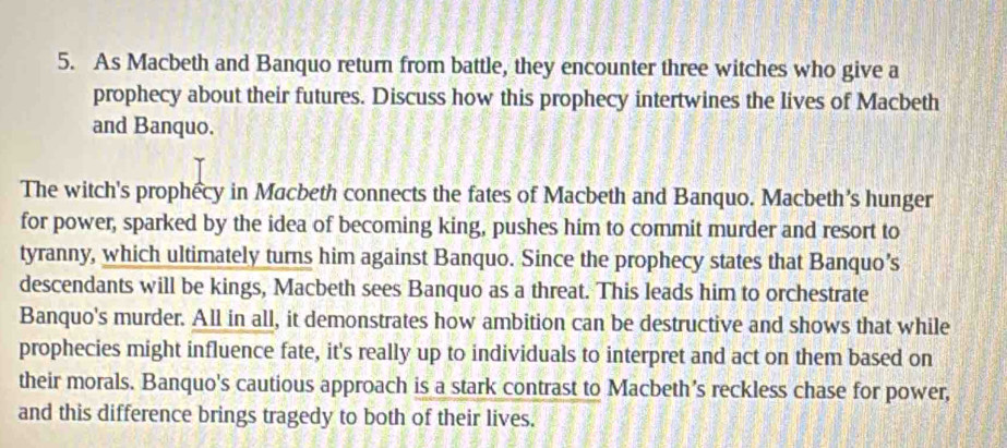 As Macbeth and Banquo return from battle, they encounter three witches who give a 
prophecy about their futures. Discuss how this prophecy intertwines the lives of Macbeth 
and Banquo. 
The witch's prophecy in Macbeth connects the fates of Macbeth and Banquo. Macbeth's hunger 
for power, sparked by the idea of becoming king, pushes him to commit murder and resort to 
tyranny, which ultimately turns him against Banquo. Since the prophecy states that Banquo’s 
descendants will be kings, Macbeth sees Banquo as a threat. This leads him to orchestrate 
Banquo's murder. All in all, it demonstrates how ambition can be destructive and shows that while 
prophecies might influence fate, it's really up to individuals to interpret and act on them based on 
their morals. Banquo's cautious approach is a stark contrast to Macbeth’s reckless chase for power, 
and this difference brings tragedy to both of their lives.