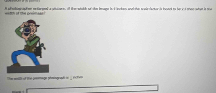 A photographer enlarged a picture. If the width of the image is 5 inches and the scale factor is found to be 25 then what is the 
width of the preimage? 
The weath of the premage phstograph is _ inches