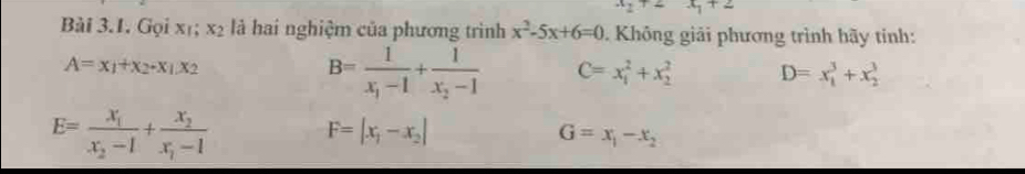 circ  x_1+2
Bài 3.1. Gọi xī; x_2 là hai nghiệm của phương trình x^2-5x+6=0. Không giải phương trình hãy tinh:
A=x_1+x_2-x_1.x_2
B=frac 1x_1-1+frac 1x_2-1 C=x_1^(2+x_2^2 D=x_1^3+x_2^3
E=frac x_1)x_2-1+frac x_2x_1-1 F=|x_1-x_2|
G=x_1-x_2