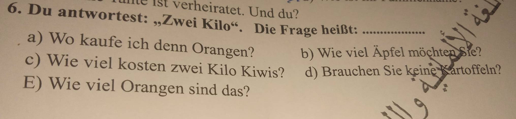 ist verheiratet. Und du? 
6. Du antwortest: „,Zwei Kilo“. Die Frage heißt:_ 
A 
a) Wo kaufe ich denn Orangen? 
b) Wie viel Äpfel möchten Sie? 
c) Wie viel kosten zwei Kilo Kiwis? d) Brauchen Sie keine Kartoffeln? 
E) Wie viel Orangen sind das?