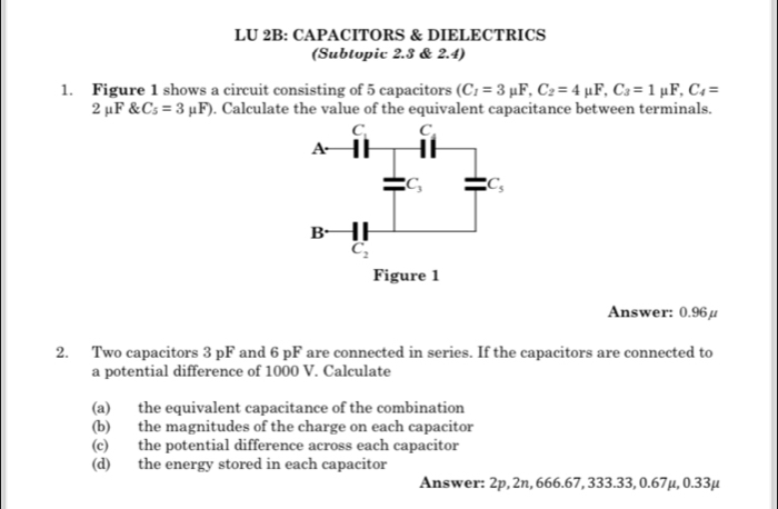 LU 2B: CAPACITORS & DIELECTRICS
(Subtopic 2.3 & 2.4)
1. Figure 1 shows a circuit consisting of 5 capacitors (C_1=3mu F,C_2=4mu F,C_3=1 mu F,C_4=
2 μF & C_5=3mu F). Calculate the value of the equivalent capacitance between terminals.
Answer: 0.96μ
2. Two capacitors 3 pF and 6 pF are connected in series. If the capacitors are connected to
a potential difference of 1000 V. Calculate
(a) the equivalent capacitance of the combination
(b) the magnitudes of the charge on each capacitor
(c) the potential difference across each capacitor
(d) the energy stored in each capacitor
Answer: 2p, 2n, 666.67, 333.33, 0.67mu ,0.33