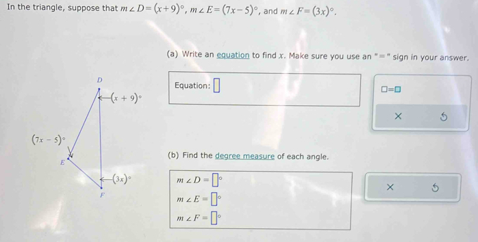 In the triangle, suppose that m∠ D=(x+9)^circ ,m∠ E=(7x-5)^circ  , and m∠ F=(3x)^circ .
(a) Write an equation to find x. Make sure you use an "=" sign in your answer.
Equation: □
□ =□
×
(b) Find the degree measure of each angle.
m∠ D=□°
×
m∠ E=□°
m∠ F=□°