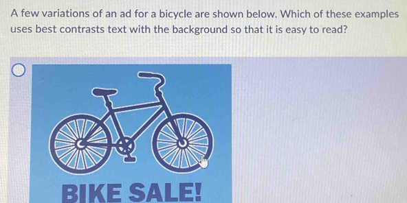 A few variations of an ad for a bicycle are shown below. Which of these examples 
uses best contrasts text with the background so that it is easy to read? 
BIKE SALE!