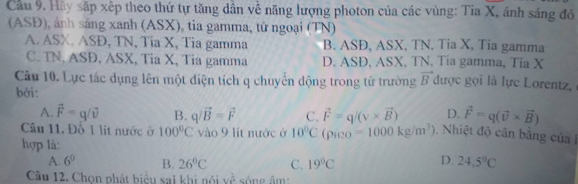 Cầu 9. Hãy sắp xếp theo thứ tự tăng dần về năng lượng photon của các vùng: Tia X, ánh sáng đỏ
(ASĐ), ảnh sáng xanh (ASX), tia gamma, tử ngoại (TN)
A. ASX. ASĐ, TN, Tia X, Tia gamma B. ASĐ, ASX, TN. Tia X, Tia gamma
C. TN, ASĐ, ASX, Tia X, Tia gamma D. ASĐ, ASX, TN, Tia gamma, Tia X
Câu 10. Lực tác dụng lên một điện tích q chuyển động trong từ trường vector B được gọi là lực Lorentz,
bởi:
A. vector F=q/vector v q/vector B=vector F C. vector F=q/(v* vector B) D. vector F=q(vector v* vector B)
B.
Cầu 11. Đỗ 1 lit nước ở 100°C vào 9 lít nước ở 10°C (rho _H2O=1000kg/m^3). Nhiệt độ cân bằng của I
hợp là:
A. 6^0 B. 26°C C. 19°C D. 24,5°C
Câu 12. Chọn phát biểu sai khi nói về sóng âm: