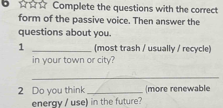 Complete the questions with the correct 
form of the passive voice. Then answer the 
questions about you. 
1 _(most trash / usually / recycle) 
in your town or city? 
_ 
2 Do you think _(more renewable 
energy / use) in the future?