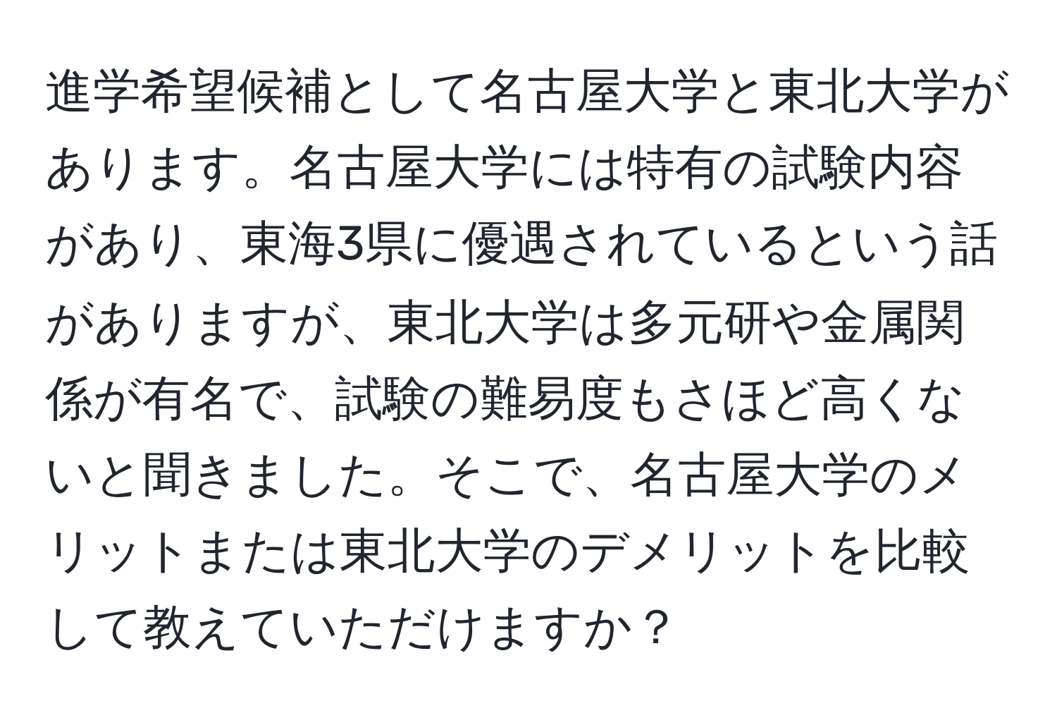 進学希望候補として名古屋大学と東北大学があります。名古屋大学には特有の試験内容があり、東海3県に優遇されているという話がありますが、東北大学は多元研や金属関係が有名で、試験の難易度もさほど高くないと聞きました。そこで、名古屋大学のメリットまたは東北大学のデメリットを比較して教えていただけますか？