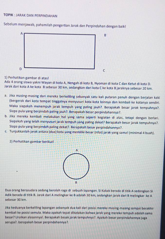 TOPIK : JARAK DAN PERPINDAHAN
Sebelum menjawab, pahamilah pengertian Jarak dan Perpindahan dengan baik!
1) Perhatikan gambar di atas!
Ada 4 orang siswa yakni Wayan di kota A, Nengah di kota B, Nyoman di kota C dan Ketut di kota D.
Jarak dari kota A ke kota B sebesar 30 km, sedangkan dari kota C ke kota B jaraknya sebesar 20 km.
a. Jika masing-masing dari mereka berkeliling sebanyak satu kali putaran penuh dengan berjalan kaki
(bergerak dari kota tempat tinggalnya menyusuri kota-kota Iainnya dan kembali ke kotanya sendiri.
Maka siapakah menempuh jarak tempuh yang paling jauh?. Berapakah besar jarak tempuhnya?.
Siapa pula yang berpindah paling jauh?. Berapakah besar perpindahannya?.
b. Jika mereka kembali melakukan hal yang sama seperti kegiatan di atas, tetapi dengan berlari.
Siapakah yang telah menyusuri jarak tempuh yang paling dekat? Berapakah besar jarak tempuhnya?.
Siapa pula yang berpindah paling dekat?. Berapakah besar perpindahannya?.
c. Tunjukkanlah jarak antara (dua) kota yang memiliki besar (nilai) jarak yang sama! (minimal 4 buah).
2) Perhatikan gambar berikut!
Dua orang bersaudara sedang berolah raga di sebuah lapangan. Si Kakak berada di titik A sedangkan Si
Adik berada di titik B. Jarak dari A melingkar ke B adalah 30 km, sedangkan jarak dari B melingkar ke A
sebesar 30 km.
Jika keduanya berkeliling lapangan sebanyak dua kali dari posisi mereka masing-masing sampai berakhir
kembali ke posisi semula. Maka apakah tepat dikatakan bahwa jarak yang mereka tempuh adalah sama
besar? Uraikan alasannyal. Berapakah besak jarak tempuhnya?. Apakah besar perpindahannya juga
serupa?. berapakah besar perpindahannya?.