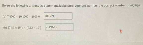 Solve the following arithmetic statement. Make sure your answer has the correct number of sig figs!
(a) 7.8000+10.1000+1000.0 1017.9
(b) (7.89* 10^5)* (9.12* 10^7) 7.19568