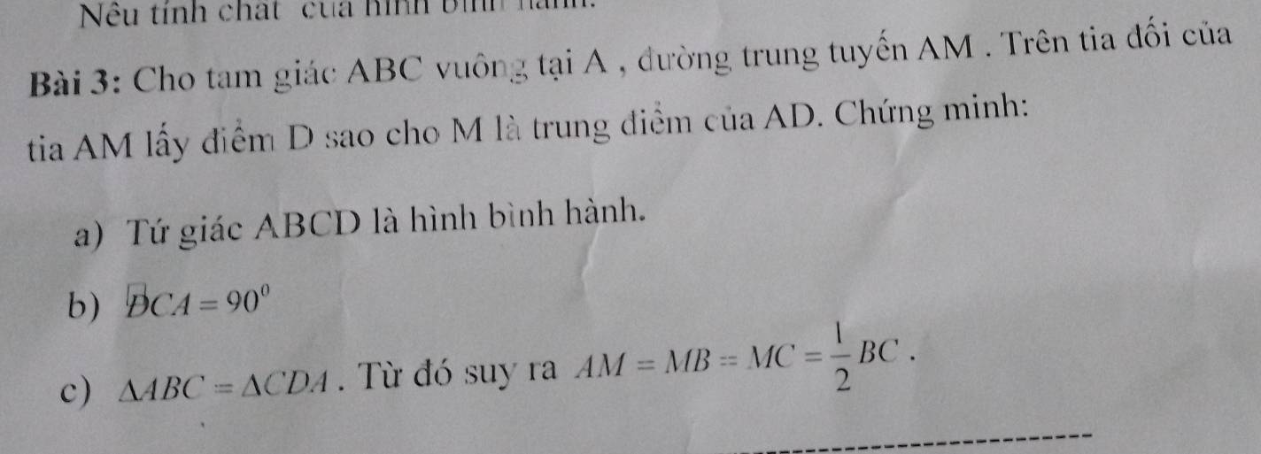 Nêu tính chất cua hình bih 
Bài 3: Cho tam giác ABC vuông tại A , đường trung tuyến AM. Trên tia đối của 
tia AM lấy điểm D sao cho M là trung điểm của AD. Chứng minh: 
a) Tứ giác ABCD là hình bình hành. 
b) DCA=90°
c) △ ABC=△ CDA. Từ đó suy ra AM=MB=MC= 1/2 BC.