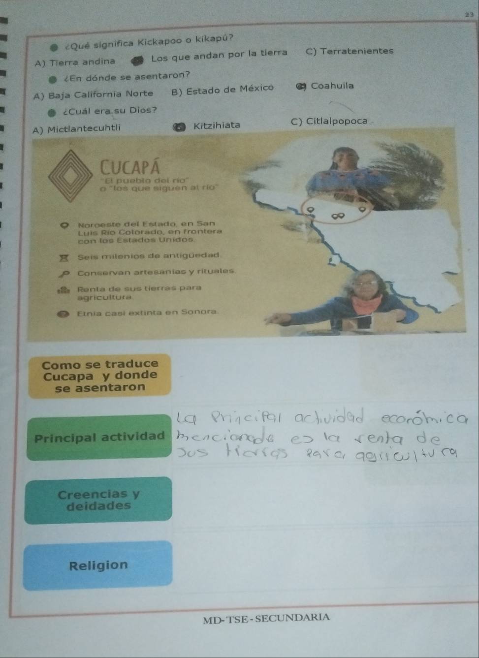 23
¿Qué significa Kickapoo o kikapú?
A) Tierra andina Los que andan por la tierra C) Terratenientes
¿En dónde se asentaron?
A) Baja California Norte B) Estado de México ( Coahuila
¿Cuál era su Dios?
ata C) Citlalpopoca
Como se traduce
Cucapa y donde
se asentaron
Principal actividad
Creencias y
deidades
Religion
MD- TSE- SECUNDARIA