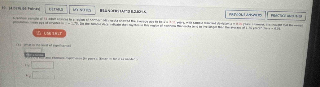 DETAILS MY NOTES BBUNDERSTAT13 8.2.021.S. PREVIOUS ANSWERS PRACTICE ANOTHER 
A randorn sample of 41 adult coyotes in a region of northern Minnesota showed the average age to be overline x=2.11 years, with sample standard deviation s=0.90 years. However, it is thought that the overall 
population mean age of coyotes is mu =1.75. Do the sample data indicate that coyotes in this region of northern Minnesota tend to live longer than the average of 1 1.75 ars? Use a=0.01. 
 USE SALT 
(a) What is the level of significance? 
ste the hu and alternate hypotheses (in years). (Enter != for ≠ as needed.)
H_0 □ 
□