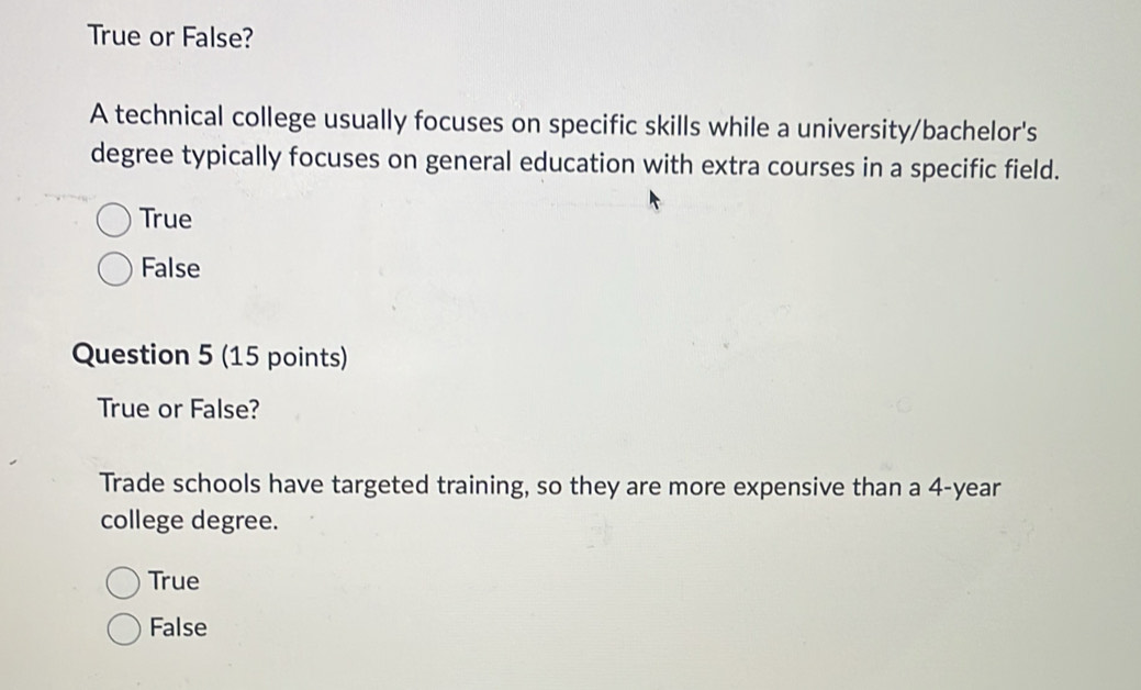 True or False?
A technical college usually focuses on specific skills while a university/bachelor's
degree typically focuses on general education with extra courses in a specific field.
True
False
Question 5 (15 points)
True or False?
Trade schools have targeted training, so they are more expensive than a 4-year
college degree.
True
False