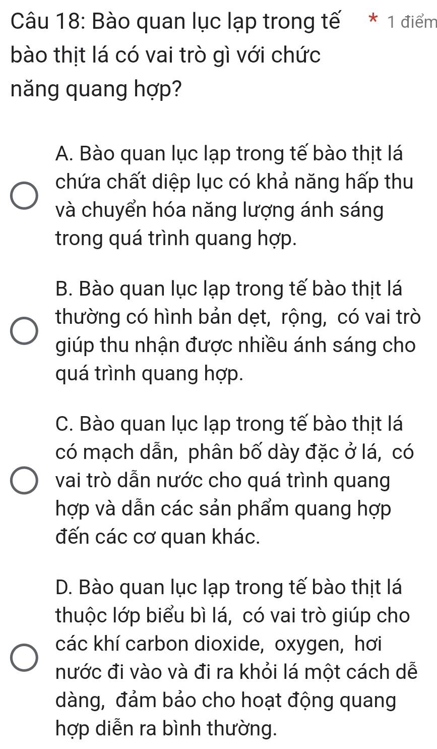 Bào quan lục lạp trong tế * 1 điểm
bào thịt lá có vai trò gì với chức
năng quang hợp?
A. Bào quan lục lạp trong tế bào thịt lá
chứa chất diệp lục có khả năng hấp thu
và chuyển hóa năng lượng ánh sáng
trong quá trình quang hợp.
B. Bào quan lục lạp trong tế bào thịt lá
thường có hình bản dẹt, rộng, có vai trò
giúp thu nhận được nhiều ánh sáng cho
quá trình quang hợp.
C. Bào quan lục lạp trong tế bào thịt lá
có mạch dẫn, phân bố dày đặc ở lá, có
vai trò dẫn nước cho quá trình quang
hợp và dẫn các sản phẩm quang hợp
đến các cơ quan khác.
D. Bào quan lục lạp trong tế bào thịt lá
thuộc lớp biểu bì lá, có vai trò giúp cho
các khí carbon dioxide, oxygen, hơi
nước đi vào và đi ra khỏi lá một cách dễ
dàng, đảm bảo cho hoạt động quang
hợp diễn ra bình thường.