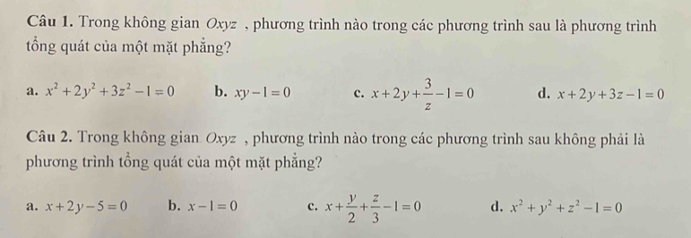 Trong không gian Oxyz , phương trình nào trong các phương trình sau là phương trình
tổng quát của một mặt phẳng?
a. x^2+2y^2+3z^2-1=0 b. xy-1=0 c. x+2y+ 3/z -1=0 d. x+2y+3z-1=0
Câu 2. Trong không gian Oxyz , phương trình nào trong các phương trình sau không phải là
phương trình tổng quát của một mặt phẳng?
a. x+2y-5=0 b. x-1=0 c. x+ y/2 + z/3 -1=0 d. x^2+y^2+z^2-1=0