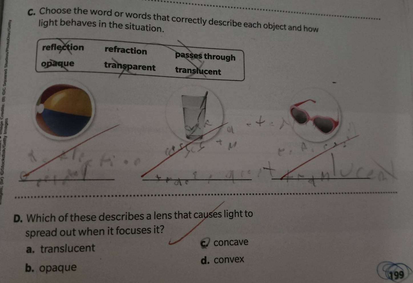 Choose the word or words that correctly describe each object and how
light behaves in the situation.
reflection refraction passes through
opaque transparent translucent
D. Which of these describes a lens that causes light to
spread out when it focuses it?
c. concave
a. translucent
d. convex
b. opaque
199