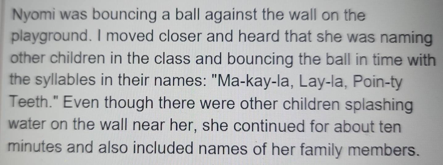 Nyomi was bouncing a ball against the wall on the 
playground. I moved closer and heard that she was naming 
other children in the class and bouncing the ball in time with 
the syllables in their names: "Ma-kay-la, Lay-la, Poin-ty 
Teeth." Even though there were other children splashing 
water on the wall near her, she continued for about ten 
minutes and also included names of her family members.