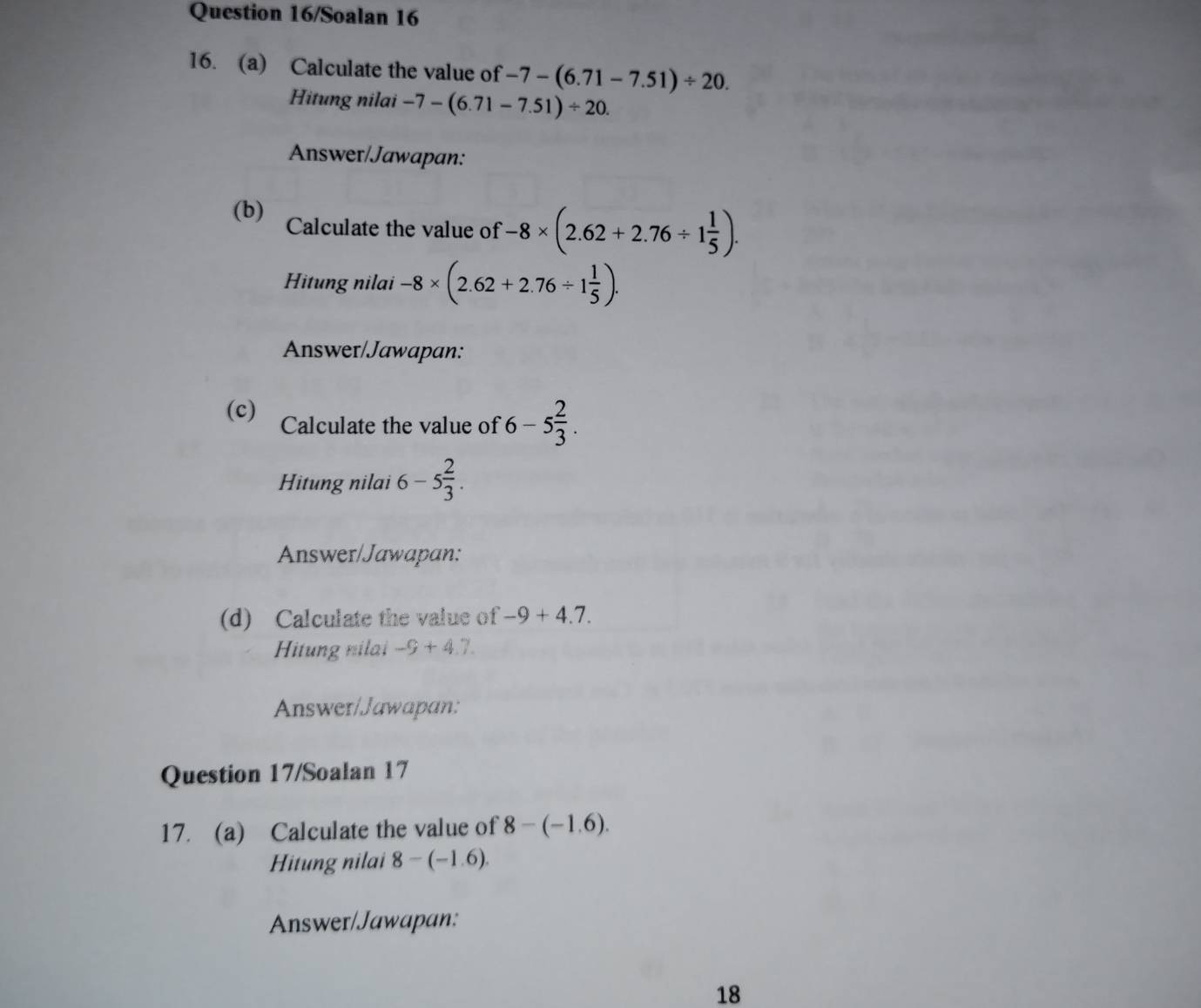 Question 16/Soalan 16 
16. (a) Calculate the value of -7-(6.71-7.51)/ 20. 
Hitung nilai -7-(6.71-7.51)/ 20. 
Answer/Jawapan: 
(b) Calculate the value of -8* (2.62+2.76/ 1 1/5 ). 
Hitung nilai -8* (2.62+2.76/ 1 1/5 ). 
Answer/Jawapan: 
(c) Calculate the value of 6-5 2/3 . 
Hitung nilai 6-5 2/3 . 
Answer/Jawapan: 
(d) Calculate the value of -9+4.7. 
Hitung nilai -9+4.7
Answer/Jawapan: 
Question 17/Soalan 17 
17. (a) Calculate the value of 8-(-1.6). 
Hitung nilai 8-(-1.6). 
Answer/Jawapan: 
18