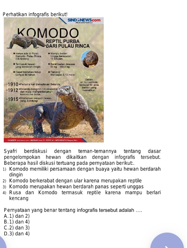 −
-
Syafri berdiskusi dengan teman-temannya tentang dasar
pengelompokan hewan dikaitkan dengan infografis tersebut.
Beberapa hasil diskusi tertuang pada pernyataan berikut:.
1) Komodo memiliki persamaan dengan buaya yaitu hewan berdarah
dingin
2) Komodo berkerabat dengan ular karena merupakan reptile
3) Komodo merupakan hewan berdarah panas seperti unggas
4) Rusa dan Komodo termasuk reptile karena mampu berlari
kencang
Pernyataan yang benar tentang infografis tersebut adalah ....
A.1) dan 2)
B. 1) dan 4)
C.2) dan 3)
D.3) dan 4)