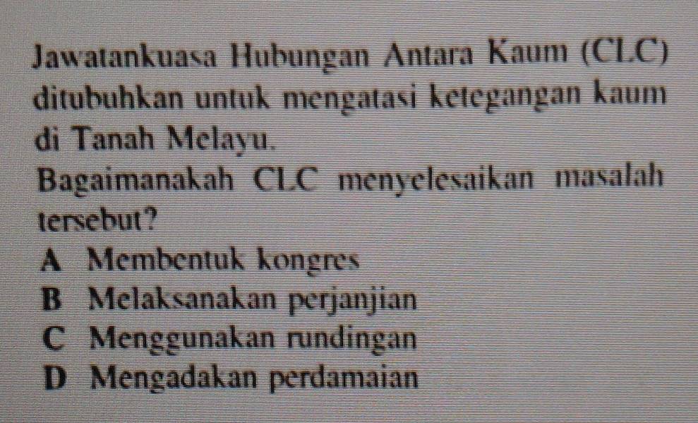 Jawatankuasa Hubungan Antara Kaum (CLC)
ditubuhkan untuk mengatasi kētegangan kaum
di Tanah Melayu.
Bagaimanakah CLC menyelesaikan masalah
tersebut ?
A Membentuk kongres
B Melaksanakan perjanjian
C Menggunakan rundingan
D Mengadakan perdamaian