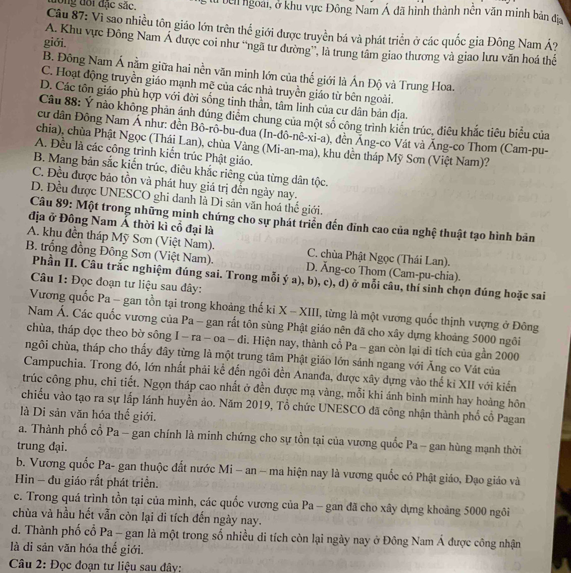 long đổi đặc sác. C à b ê n ngoài, ở khu vực Đông Nam Á đã hình thành nền văn minh bản địa
Câu 87: Vì sao nhiều tôn giáo lớn trên thế giới được truyền bá và phát triển ở các quốc gia Đông Nam Á?
giới.
A. Khu vực Đông Nam Á được coi như “ngã tư đường”, là trung tâm giao thương và giao lưu văn hoá thế
B. Đông Nam Á nằm giữa hai nền văn minh lớn của thế giới là Ấn Độ và Trung Hoa.
C. Hoạt động truyền giáo mạnh mẽ của các nhà truyền giáo từ bên ngoài.
D. Các tôn giáo phù hợp với đời sống tinh thần, tâm linh của cư dân bản địa.
Câu 88: Ý nào không phản ánh đúng điểm chung của một số công trình kiến trúc, điêu khắc tiêu biểu của
cư dân Đông Nam Á như: đền Bô-rô-bu-đua (In-đô-nê-xi-a), đền Áng-co Vát và Áng-co Thom (Cam-pu-
chia), chùa Phật Ngọc (Thái Lan), chùa Vàng (Mi-an-ma), khu đền tháp Mỹ Sơn (Việt Nam)?
A. Đều là các công trình kiến trúc Phật giáo.
B. Mang bản sắc kiến trúc, điêu khắc riêng của từng dân tộc.
C. Đều được bảo tồn và phát huy giá trị đến ngày nay.
D. Đều được UNESCO ghi danh là Di sản văn hoá thế giới.
Câu 89: Một trong những minh chứng cho sự phát triển đến đỉnh cao của nghệ thuật tạo hình bản
địa ở Đông Nam Á thời kì cổ đại là
A. khu đền tháp Mỹ Sơn (Việt Nam). C. chùa Phật Ngọc (Thái Lan).
B. trống đồng Đông Sơn (Việt Nam). D. Ăng-co Thom (Cam-pu-chia).
Phần II. Câu trắc nghiệm đúng sai. Trong mỗi ý a), b), c), d) ở mỗi câu, thí sinh chọn đúng hoặc sai
Câu 1: Đọc đoạn tư liệu sau đây:
Vương quốc Pa - gan tồn tại trong khoảng thế ki X - XIII, từng là một vương quốc thịnh vượng ở Đông
Nam Á. Các quốc vương của Pa - gan rất tôn sùng Phật giáo nên đã cho xây dựng khoảng 5000 ngôi
chùa, tháp dọc theo bờ sông I - ra - oa - đi. Hiện nay, thành cổ Pa - gan còn lại di tích của gần 2000
hgôi chùa, tháp cho thấy đây từng là một trung tâm Phật giáo lớn sánh ngang với Ăng co Vát của
Campuchia. Trong đó, lớn nhất phải kể đến ngôi đền Ananđa, được xây dựng vào thế kỉ XII với kiến
trúc công phu, chi tiết. Ngọn tháp cao nhất ở đền được mạ vàng, mỗi khi ánh bình minh hay hoàng hôn
chiếu vào tạo ra sự lấp lánh huyền ảo. Năm 2019, Tổ chức UNESCO đã công nhận thành phố cổ Pagan
là Di sản văn hóa thế giới.
a. Thành phố cổ Pa - gan chính là minh chứng cho sự tồn tại của vương quốc Pa - gan hùng mạnh thời
trung đại.
b. Vương quốc Pa- gan thuộc đất nước Mi − an − ma hiện nay là vương quốc có Phật giáo, Đạo giáo và
Hin - đu giáo rất phát triển.
c. Trong quá trình tồn tại của mình, các quốc vương của Pa - gan đã cho xây dựng khoảng 5000 ngôi
chùa và hầu hết vẫn còn lại di tích đến ngày nay.
d. Thành phố cổ Pa - gan là một trong số nhiều di tích còn lại ngày nay ở Đông Nam Á được công nhận
là di sản văn hóa thế giới.
Câu 2: Đọc đoạn tư liệu sau đây: