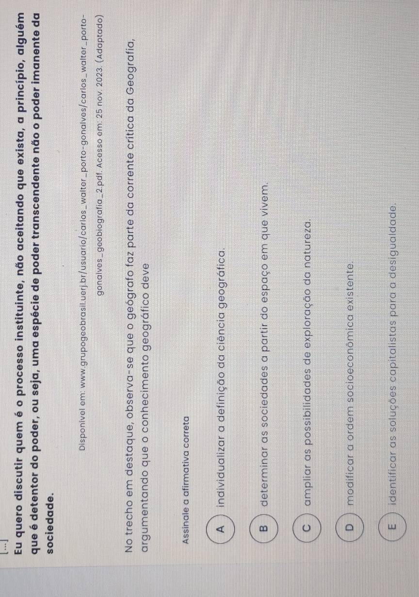 Eu quero discutir quem é o processo instituinte, não aceitando que exista, a princípio, alguém
que é detentor do poder, ou seja, uma espécie de poder transcendente não o poder imanente da
sociedade.
Disponível em: www.grupogeobrasil.uerj.br/usuario/carlos_walter_porto-gonalves/carlos_walter_porto-
gonalves_geobiografia_2.pdf. Acesso em: 25 nov. 2023. (Adaptado)
No trecho em destaque, observa-se que o geógrafo faz parte da corrente crítica da Geografia,
argumentando que o conhecimento geográfico deve
Assinale a afirmativa correta
A ) individualizar a definição da ciência geográfica.
B ) determinar as sociedades a partir do espaço em que vivem.
C ) ampliar as possibilidades de exploração da natureza.
D ) modificar a ordem socioeconōmica existente.
E )identificar as soluções capitalistas para a desigualdade.