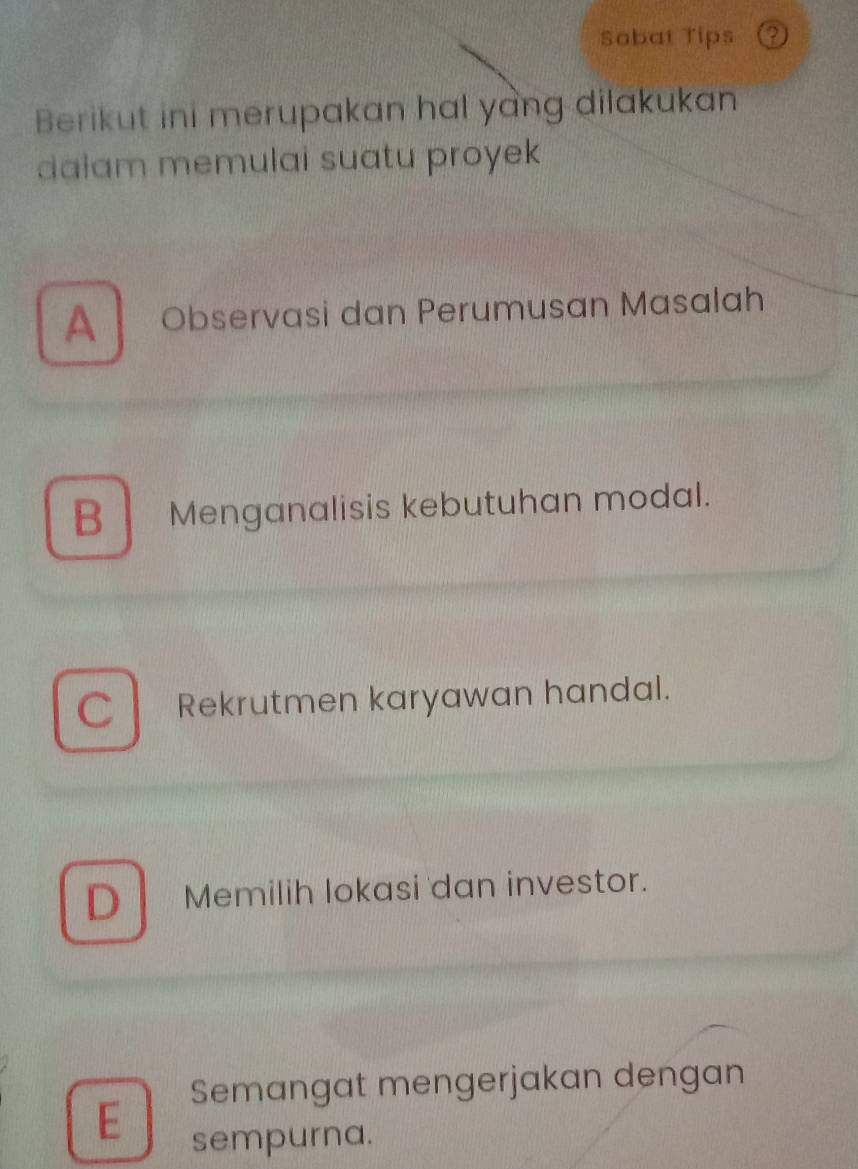 Sobat Tips
Berikut ini merupakan hal yang dilakukan
dalam memulai suatu proyek
A Observasi dan Perumusan Masalah
B Menganalisis kebutuhan modal.
C Rekrutmen karyawan handal.
D Memilih lokasi dan investor.
Semangat mengerjakan dengan
E
sempurna.