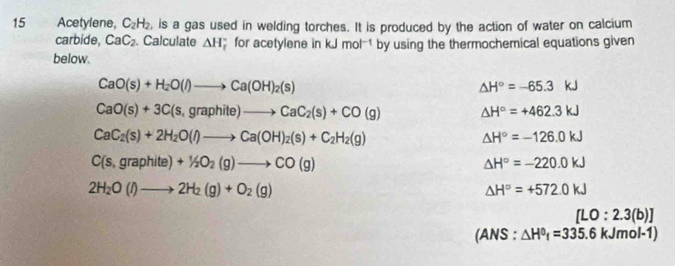 Acetylene, C_2H_2 , is a gas used in welding torches. It is produced by the action of water on calcium 
carbide, CaC_2. Calculate △ H for acetylene in kJmol^(-1) by using the thermochemical equations given 
below.
CaO(s)+H_2O(l)to Ca(OH)_2(s)
△ H°=-65.3kJ
CaO(s)+3C(s,graphite)to CaC_2(s)+CO(g)
△ H°=+462.3kJ
CaC_2(s)+2H_2O(l)to Ca(OH)_2(s)+C_2H_2(g)
△ H°=-126.0kJ
C(s,graphite)+1/2O_2(g)to CO(g)
△ H°=-220.0kJ
2H_2O(l)to 2H_2(g)+O_2(g)
△ H°=+572.0kJ
[LO:2.3(b)]
(AN S : △ H^0_f=335.6kJmol-1)