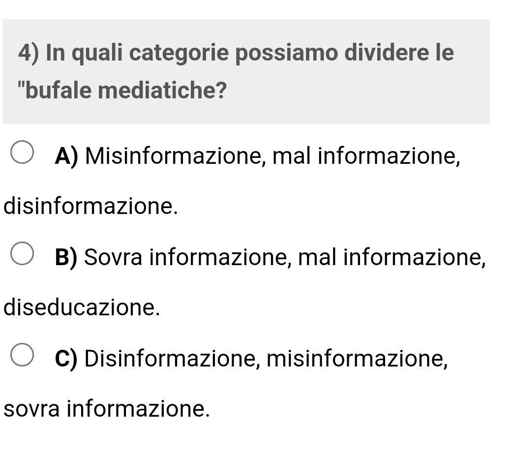 In quali categorie possiamo dividere le
"bufale mediatiche?
A) Misinformazione, mal informazione,
disinformazione.
B) Sovra informazione, mal informazione,
diseducazione.
C) Disinformazione, misinformazione,
sovra informazione.