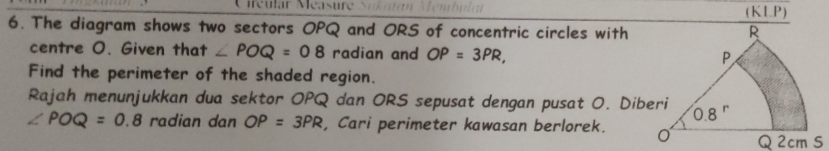 tréular Méasur
(K LP)
6. The diagram shows two sectors OPQ and ORS of concentric circles with
centre O. Given that ∠ POQ=08 radian and OP=3PR,
Find the perimeter of the shaded region.
Rajah menunjukkan dua sektor OPQ dan ORS sepusat dengan pusat O. Diberi
∠ POQ=0.8 radian dan OP=3PR , Cari perimeter kawasan berlorek.