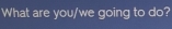 What are you/we going to do?