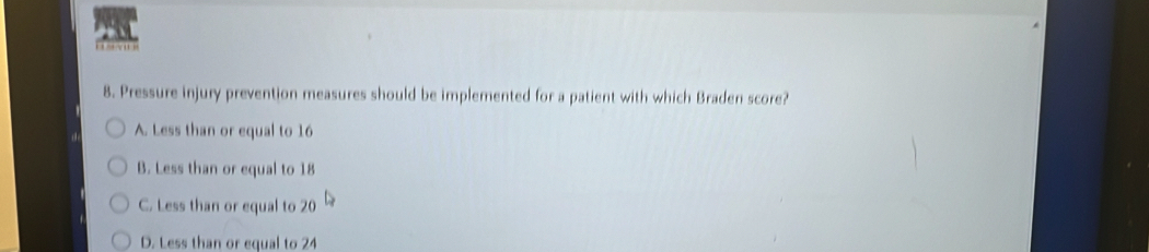 … 
8. Pressure injury prevention measures should be implemented for a patient with which Braden score?
A. Less than or equal to 16
B. Less than or equal to 18
C. Less than or equal to 20
D. Less than or equal to 24