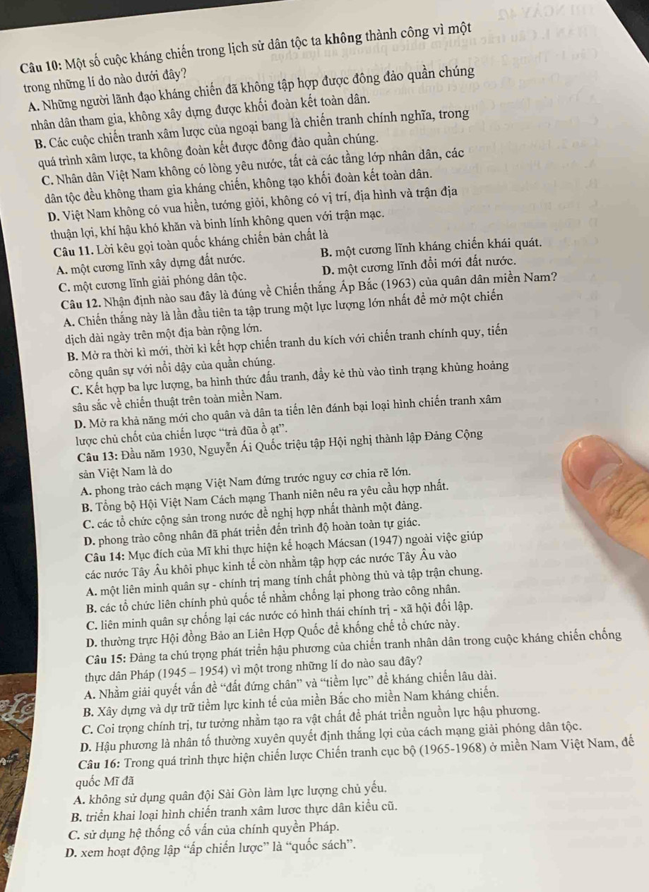 Một số cuộc kháng chiến trong lịch sử dân tộc ta không thành công vì một
trong những lí do nào dưới đây?
A. Những người lãnh đạo kháng chiến đã không tập hợp được đông đảo quần chúng
nhân dân tham gia, không xây dựng được khối đoàn kết toàn dân.
B. Các cuộc chiến tranh xâm lược của ngoại bang là chiến tranh chính nghĩa, trong
quá trình xâm lược, ta không đoàn kết được đông đảo quần chúng.
C. Nhân dân Việt Nam không có lòng yêu nước, tất cả các tầng lớp nhân dân, các
dân tộc đều không tham gia kháng chiến, không tạo khối đoàn kết toàn dân.
D. Việt Nam không có vua hiền, tướng giỏi, không có vị trí, địa hình và trận địa
thuận lợi, khí hậu khó khăn và binh lính không quen với trận mạc.
Câu 11. Lời kêu gọi toàn quốc kháng chiến bản chất là
A. một cương lĩnh xây dựng đất nước. B. một cương lĩnh kháng chiến khái quát.
C. một cương lĩnh giải phóng dân tộc. D. một cương lĩnh đổi mới đất nước.
Câu 12. Nhận định nào sau đây là đúng về Chiến thắng Áp Bắc (1963) của quân dân miền Nam?
A. Chiến thắng này là lần đầu tiên ta tập trung một lực lượng lớn nhất đề mở một chiến
dịch dài ngày trên một địa bàn rộng lớn.
B. Mờ ra thời kì mới, thời kì kết hợp chiến tranh du kích với chiến tranh chính quy, tiến
công quân sự với nổi dậy của quần chúng.
C. Kết hợp ba lực lượng, ba hình thức đấu tranh, đẩy kẻ thù vào tình trạng khủng hoảng
sâu sắc về chiến thuật trên toàn miền Nam.
D. Mở ra khả năng mới cho quân và dân ta tiến lên đánh bại loại hình chiến tranh xâm
lược chủ chốt của chiến lược “trả đũa ồ ạt”.
Cầu 13: Đầu năm 1930, Nguyễn Ái Quốc triệu tập Hội nghị thành lập Đảng Cộng
sản Việt Nam là do
A. phong trào cách mạng Việt Nam đứng trước nguy cơ chia rẽ lớn.
B. Tổng bộ Hội Việt Nam Cách mạng Thanh niên nêu ra yêu cầu hợp nhất.
C. các tổ chức cộng sản trong nước đề nghị hợp nhất thành một đảng.
D. phong trào công nhân đã phát triển đến trình độ hoàn toàn tự giác.
Câu 14: Mục đích của Mĩ khi thực hiện kế hoạch Mácsan (1947) ngoài việc giúp
các nước Tây Âu khôi phục kinh tế còn nhằm tập hợp các nước Tây Âu vào
A. một liên minh quân sự - chính trị mang tính chất phòng thủ và tập trận chung.
B. các tổ chức liên chính phủ quốc tế nhằm chống lại phong trào công nhân.
C. liên minh quân sự chống lại các nước có hình thái chính trị - xã hội đối lập.
D. thường trực Hội đồng Bảo an Liên Hợp Quốc đề khống chế tổ chức này.
Câu 15: Đảng ta chú trọng phát triển hậu phương của chiến tranh nhân dân trong cuộc kháng chiến chống
thực dân Pháp (1945 - 1954) vì một trong những lí do nào sau đây?
A. Nhằm giải quyết vấn đề “đất đứng chân” và “tiềm lực” đề kháng chiến lâu dài.
B. Xây dựng và dự trữ tiềm lực kinh tế của miền Bắc cho miền Nam kháng chiến.
C. Coi trọng chính trị, tư tưởng nhằm tạo ra vật chất để phát triển nguồn lực hậu phương.
D. Hậu phương là nhân tố thường xuyên quyết định thắng lợi của cách mạng giải phóng dân tộc.
Câu 16: Trong quá trình thực hiện chiến lược Chiến tranh cục bộ (1965-1968) ở miền Nam Việt Nam, đế
quốc Mĩ đã
A. không sử dụng quân đội Sài Gòn làm lực lượng chủ yếu.
B. triển khai loại hình chiến tranh xâm lược thực dân kiểu cũ.
C. sử dụng hệ thống cố vấn của chính quyền Pháp.
D. xem hoạt động lập “ấp chiến lược” là “quốc sách”.