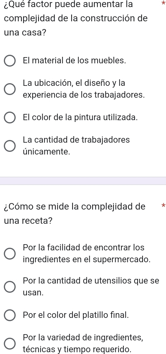 ¿Qué factor puede aumentar la *
complejidad de la construcción de
una casa?
El material de los muebles.
La ubicación, el diseño y la
experiencia de los trabajadores.
El color de la pintura utilizada.
La cantidad de trabajadores
únicamente.
¿Cómo se mide la complejidad de *
una receta?
Por la facilidad de encontrar los
ingredientes en el supermercado.
Por la cantidad de utensilios que se
usan.
Por el color del platillo final.
Por la variedad de ingredientes,
técnicas y tiempo requerido.