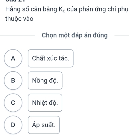 Hằng số cân bằng K_c của phản ứng chỉ phụ
thuộc vào
Chọn một đáp án đúng
A Chất xúc tác.
B Nồng độ.
C Nhiệt độ.
D Áp suất.