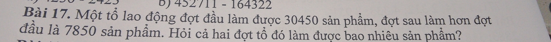 452711 - 164322 
Bài 17. Một tổ lao động đợt đầu làm được 30450 sản phẩm, đợt sau làm hơn đợt 
đầu là 7850 sản phẩm. Hỏi cả hai đợt tổ đó làm được bao nhiêu sản phẩm?