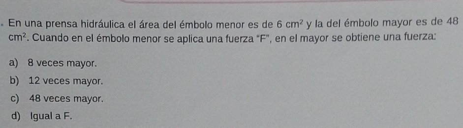 En una prensa hidráulica el área del émbolo menor es de 6cm^2 y la del émbolo mayor es de 48
cm^2 F. Cuando en el émbolo menor se aplica una fuerza “ F ”, en el mayor se obtiene una fuerza:
a) 8 veces mayor.
b) 12 veces mayor.
c) 48 veces mayor.
d) Igual a F.