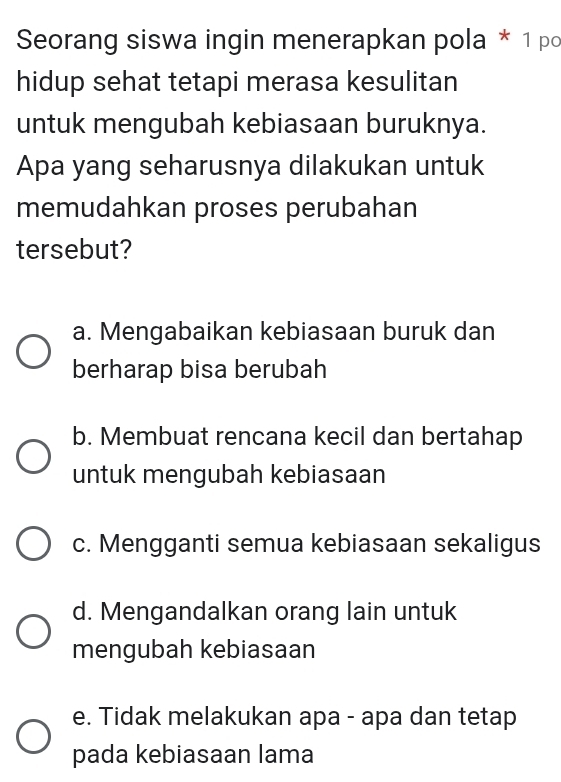 Seorang siswa ingin menerapkan pola * 1 po
hidup sehat tetapi merasa kesulitan
untuk mengubah kebiasaan buruknya.
Apa yang seharusnya dilakukan untuk
memudahkan proses perubahan
tersebut?
a. Mengabaikan kebiasaan buruk dan
berharap bisa berubah
b. Membuat rencana kecil dan bertahap
untuk mengubah kebiasaan
c. Mengganti semua kebiasaan sekaligus
d. Mengandalkan orang lain untuk
mengubah kebiasaan
e. Tidak melakukan apa - apa dan tetap
pada kebiasaan lama