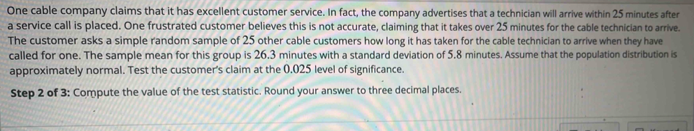 One cable company claims that it has excellent customer service. In fact, the company advertises that a technician will arrive within 25 minutes after 
a service call is placed. One frustrated customer believes this is not accurate, claiming that it takes over 25 minutes for the cable technician to arrive. 
The customer asks a simple random sample of 25 other cable customers how long it has taken for the cable technician to arrive when they have 
called for one. The sample mean for this group is 26.3 minutes with a standard deviation of 5.8 minutes. Assume that the population distribution is 
approximately normal. Test the customer's claim at the 0.025 level of significance. 
Step 2 of 3: Compute the value of the test statistic. Round your answer to three decimal places.