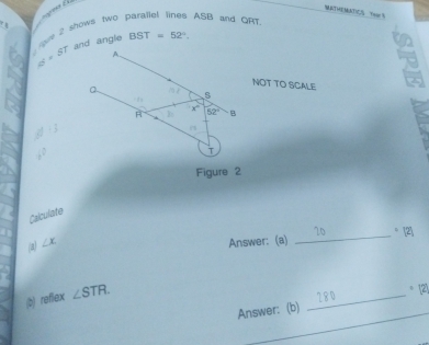 MATMEMKD)C Ywar 5 
r | 
roue 2 shows two . ASB and QRT.
G=ST and angle BST=52°. 
A 
NOT TO SCALE 

s 
A D: x 52° B
-3
( 
Figure 2 
Calculate 
_ 20 = [2] 
(a) ∠ x
Answer: (a) 
(b) reflex ∠ STR
_180 
。 21 
_ 
_ 
_ 
Answer: (b) 
_