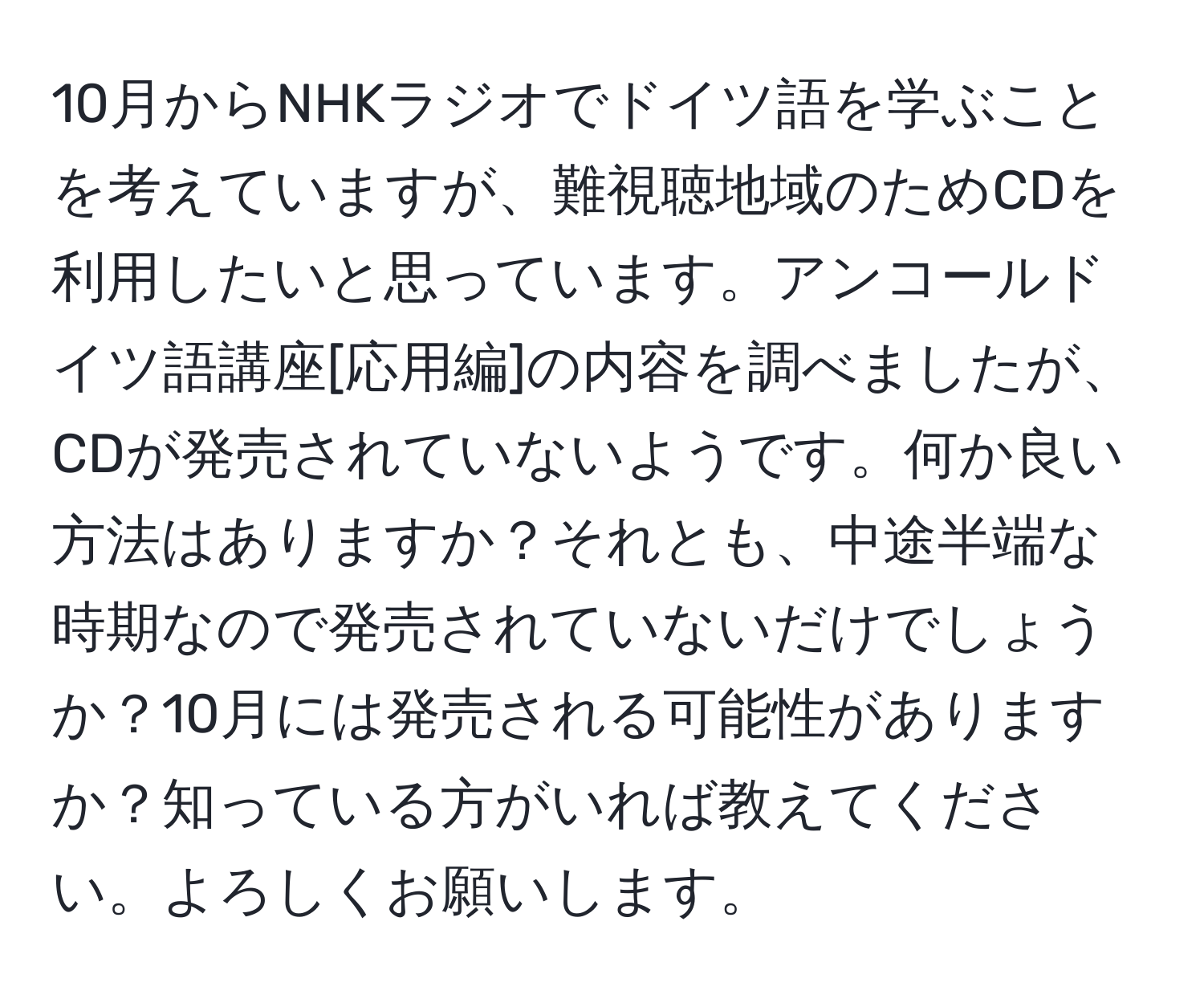 10月からNHKラジオでドイツ語を学ぶことを考えていますが、難視聴地域のためCDを利用したいと思っています。アンコールドイツ語講座[応用編]の内容を調べましたが、CDが発売されていないようです。何か良い方法はありますか？それとも、中途半端な時期なので発売されていないだけでしょうか？10月には発売される可能性がありますか？知っている方がいれば教えてください。よろしくお願いします。