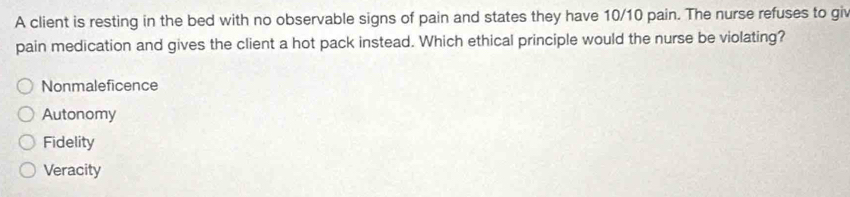 A client is resting in the bed with no observable signs of pain and states they have 10/10 pain. The nurse refuses to giv
pain medication and gives the client a hot pack instead. Which ethical principle would the nurse be violating?
Nonmaleficence
Autonomy
Fidelity
Veracity